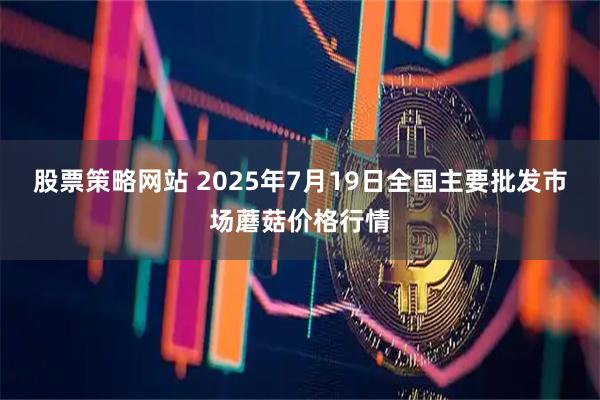 股票策略网站 2025年7月19日全国主要批发市场蘑菇价格行情