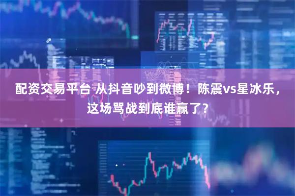 配资交易平台 从抖音吵到微博！陈震vs星冰乐，这场骂战到底谁赢了？