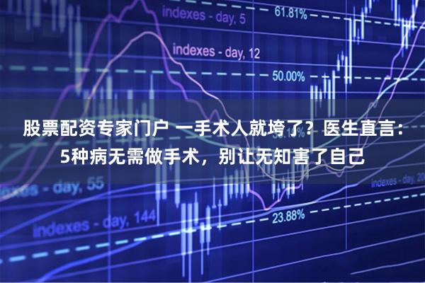 股票配资专家门户 一手术人就垮了？医生直言：5种病无需做手术，别让无知害了自己