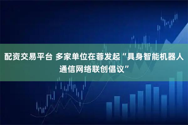 配资交易平台 多家单位在蓉发起“具身智能机器人通信网络联创倡议”