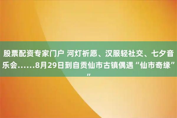股票配资专家门户 河灯祈愿、汉服轻社交、七夕音乐会……8月29日到自贡仙市古镇偶遇“仙市奇缘”