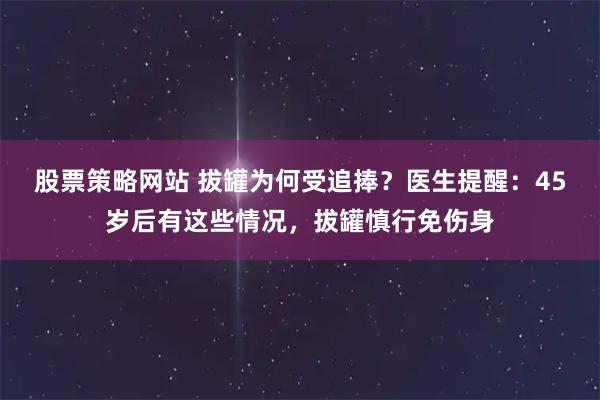 股票策略网站 拔罐为何受追捧？医生提醒：45岁后有这些情况，拔罐慎行免伤身