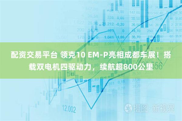 配资交易平台 领克10 EM-P亮相成都车展！搭载双电机四驱动力，续航超800公里