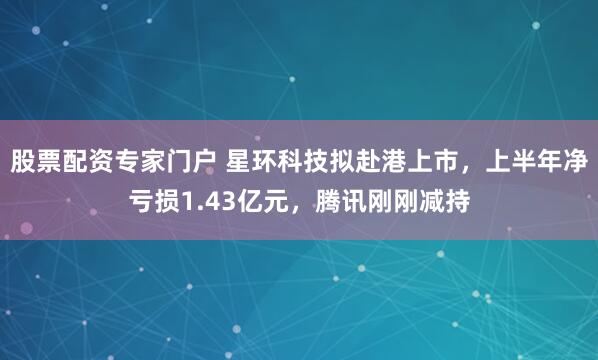 股票配资专家门户 星环科技拟赴港上市，上半年净亏损1.43亿元，腾讯刚刚减持