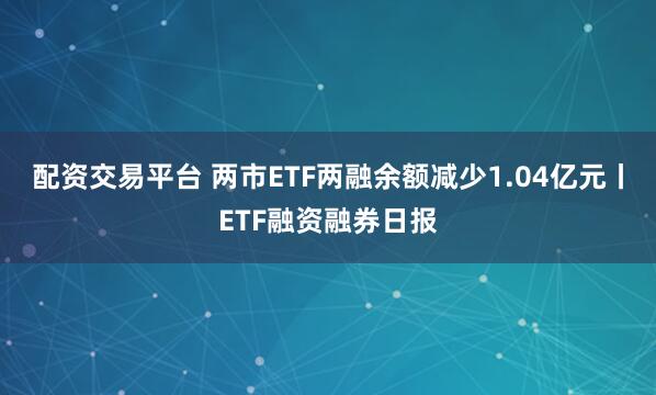 配资交易平台 两市ETF两融余额减少1.04亿元丨ETF融资融券日报