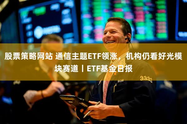 股票策略网站 通信主题ETF领涨，机构仍看好光模块赛道丨ETF基金日报