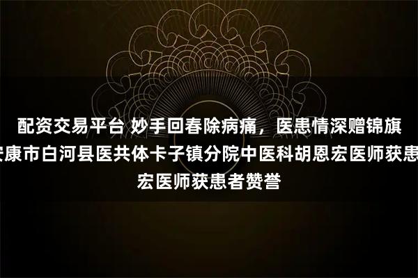 配资交易平台 妙手回春除病痛，医患情深赠锦旗——记安康市白河县医共体卡子镇分院中医科胡恩宏医师获患者赞誉