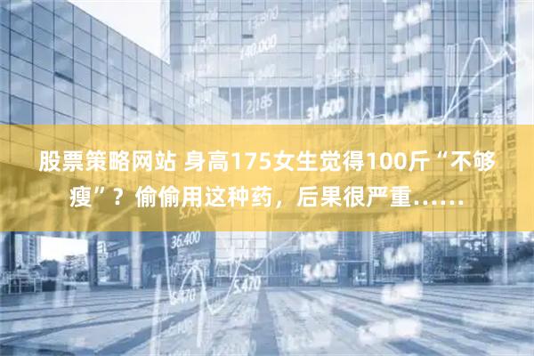股票策略网站 身高175女生觉得100斤“不够瘦”？偷偷用这种药，后果很严重……