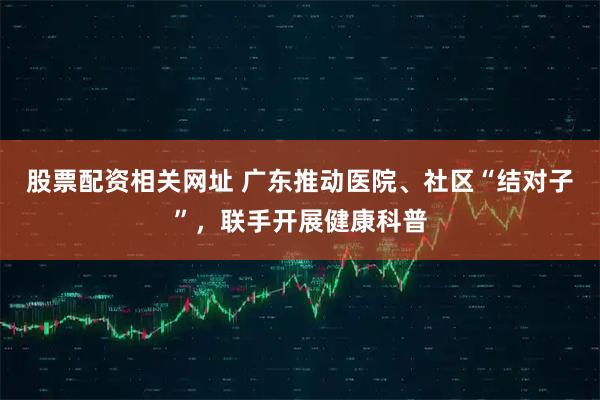 股票配资相关网址 广东推动医院、社区“结对子”，联手开展健康科普