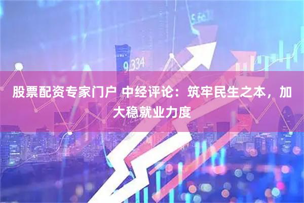 股票配资专家门户 中经评论：筑牢民生之本，加大稳就业力度