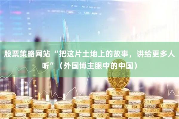 股票策略网站 “把这片土地上的故事，讲给更多人听”（外国博主眼中的中国）
