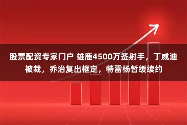 股票配资专家门户 雄鹿4500万签射手，丁威迪被裁，乔治复出框定，特雷杨暂缓续约