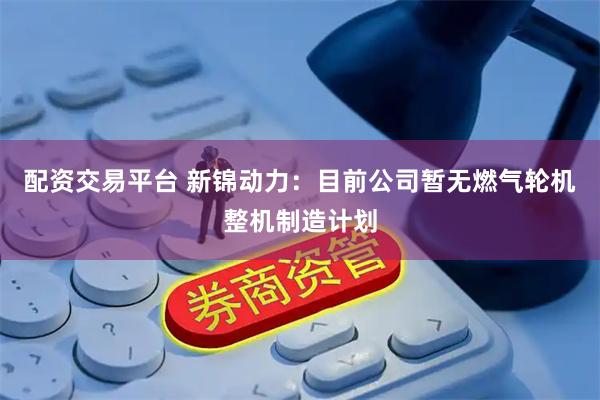 配资交易平台 新锦动力：目前公司暂无燃气轮机整机制造计划