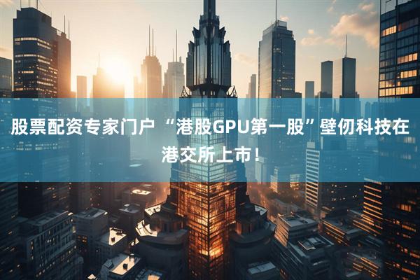 股票配资专家门户 “港股GPU第一股”壁仞科技在港交所上市！