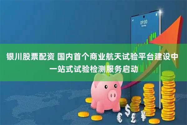 银川股票配资 国内首个商业航天试验平台建设中 一站式试验检测服务启动