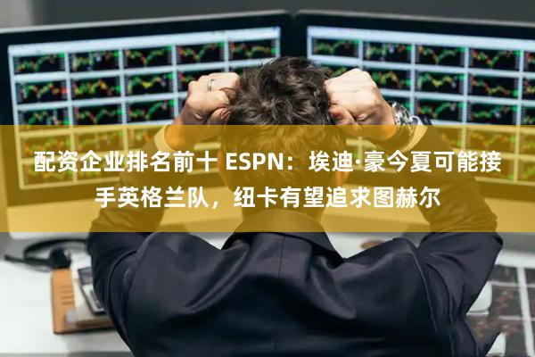 配资企业排名前十 ESPN：埃迪·豪今夏可能接手英格兰队，纽卡有望追求图赫尔