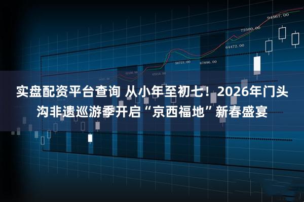 实盘配资平台查询 从小年至初七！2026年门头沟非遗巡游季开启“京西福地”新春盛宴