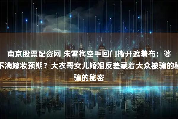 南京股票配资网 朱雪梅空手回门撕开遮羞布：婆家不满嫁妆预期？大衣哥女儿婚姻反差藏着大众被骗的秘密