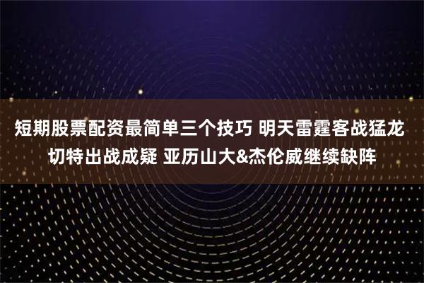 短期股票配资最简单三个技巧 明天雷霆客战猛龙 切特出战成疑 亚历山大&杰伦威继续缺阵