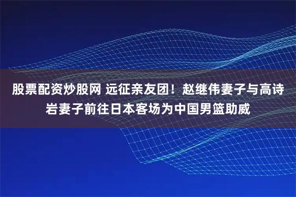 股票配资炒股网 远征亲友团！赵继伟妻子与高诗岩妻子前往日本客场为中国男篮助威