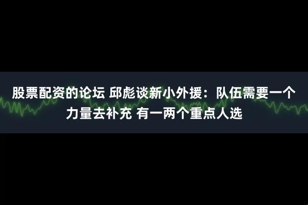 股票配资的论坛 邱彪谈新小外援：队伍需要一个力量去补充 有一两个重点人选