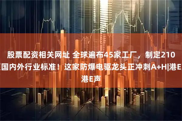 股票配资相关网址 全球遍布45家工厂，制定210项国内外行业标准！这家防爆电驱龙头正冲刺A+H|港E声