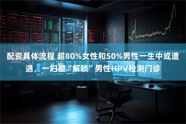 配资具体流程 超80%女性和50%男性一生中或遭遇，一妇婴“解锁”男性HPV检测门诊