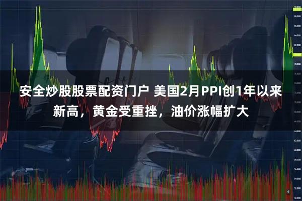 安全炒股股票配资门户 美国2月PPI创1年以来新高，黄金受重挫，油价涨幅扩大