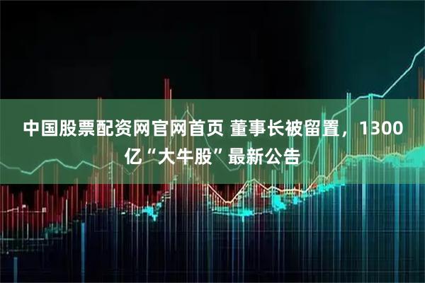 中国股票配资网官网首页 董事长被留置，1300亿“大牛股”最新公告