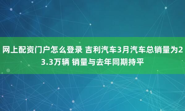 网上配资门户怎么登录 吉利汽车3月汽车总销量为23.3万辆 销量与去年同期持平