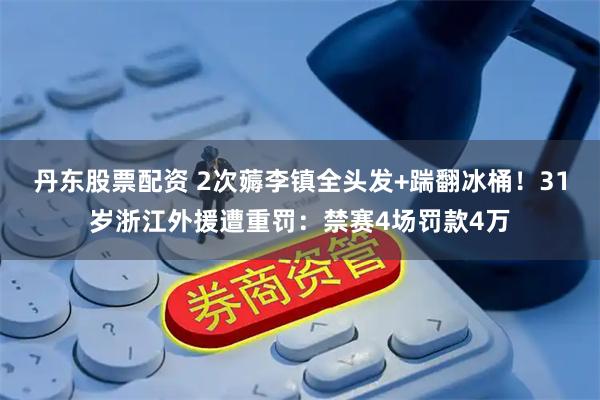 丹东股票配资 2次薅李镇全头发+踹翻冰桶！31岁浙江外援遭重罚：禁赛4场罚款4万