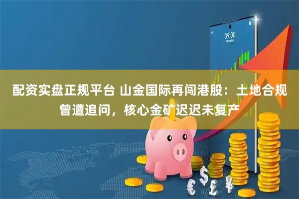 配资实盘正规平台 山金国际再闯港股：土地合规曾遭追问，核心金矿迟迟未复产